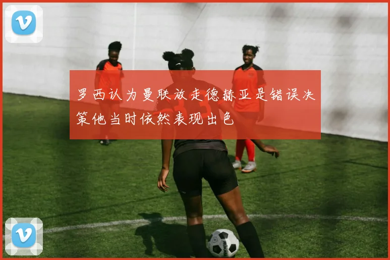 罗西认为曼联放走德赫亚是错误决策他当时依然表现出色