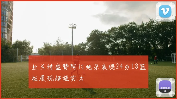 杜兰特盛赞阿门绝杀表现24分18篮板展现超强实力