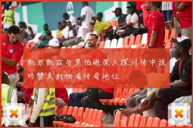 凯尔凯兹与罗伯逊深入探讨传中技巧赞美利物浦传奇地位
