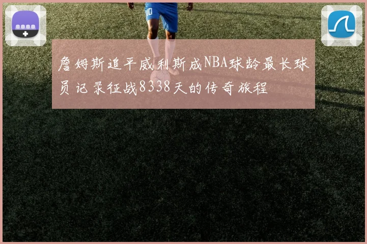 詹姆斯追平威利斯成NBA球龄最长球员记录征战8338天的传奇旅程