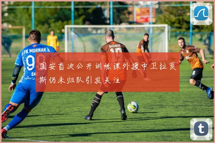 国安首次公开训练课外援中卫拉莫斯仍未归队引发关注