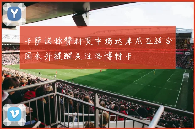 卡萨诺称赞科莫中场达库尼亚适合国米并提醒关注洛博特卡