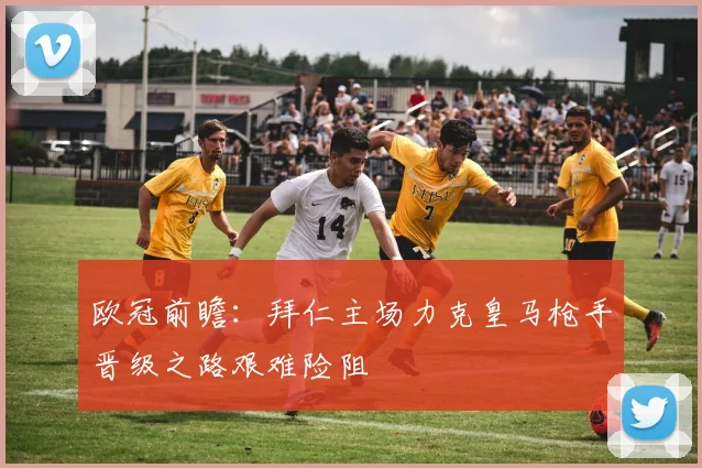 欧冠前瞻：拜仁主场力克皇马枪手晋级之路艰难险阻