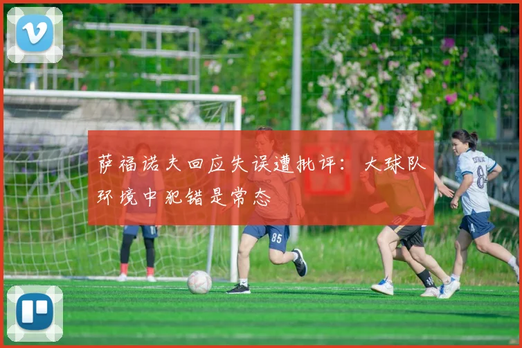 萨福诺夫回应失误遭批评：大球队环境中犯错是常态