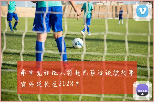 弗里克经纪人将赴巴萨洽谈续约事宜或延长至2028年