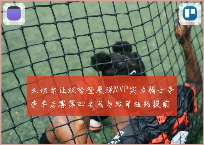 米切尔让权哈登展现MVP实力骑士争夺季后赛第四名或与绿军纽约提前交锋