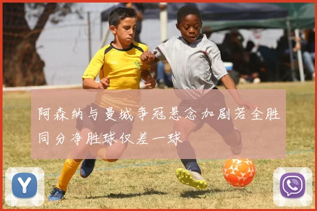 阿森纳与曼城争冠悬念加剧若全胜同分净胜球仅差一球