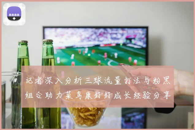记者深入分析三球流量打法与粉黑组合助力菜鸟康好好成长经验分享