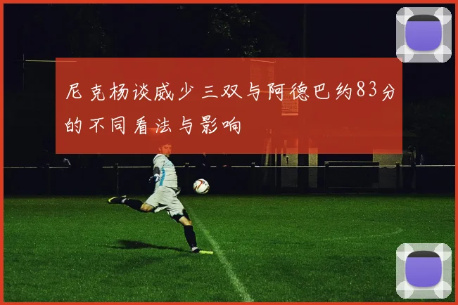 尼克杨谈威少三双与阿德巴约83分的不同看法与影响