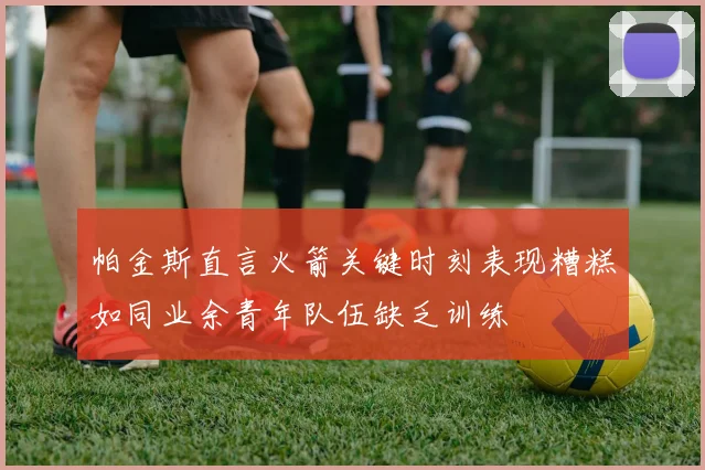 帕金斯直言火箭关键时刻表现糟糕如同业余青年队伍缺乏训练