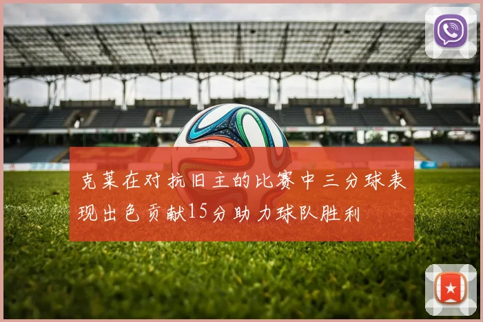 克莱在对抗旧主的比赛中三分球表现出色贡献15分助力球队胜利