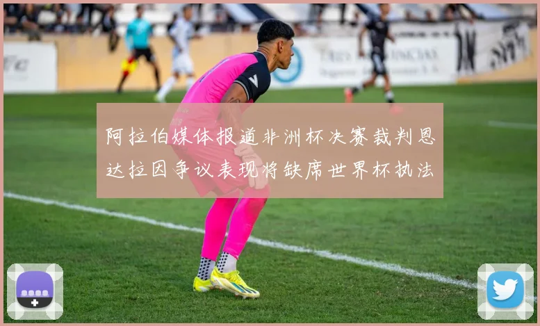 阿拉伯媒体报道非洲杯决赛裁判恩达拉因争议表现将缺席世界杯执法