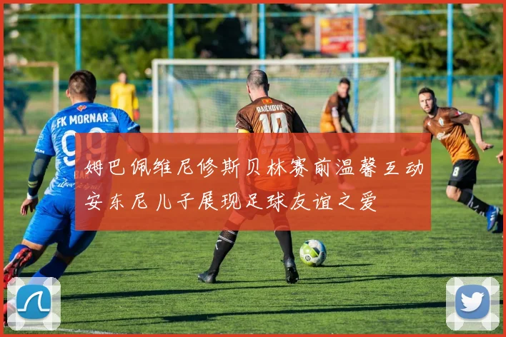 姆巴佩维尼修斯贝林赛前温馨互动安东尼儿子展现足球友谊之爱